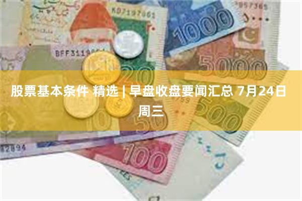 股票基本条件 精选 | 早盘收盘要闻汇总 7月24日 周三