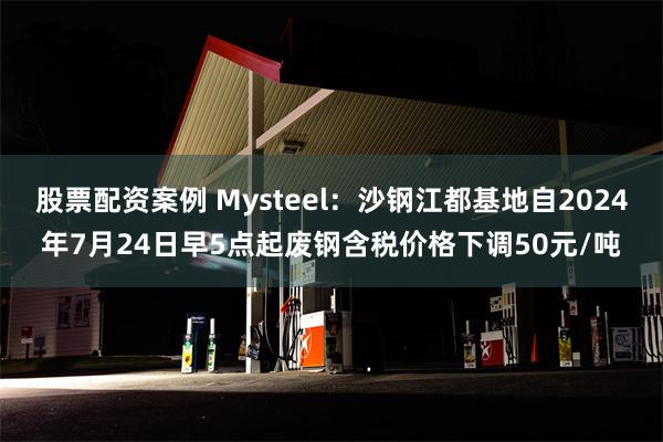 股票配资案例 Mysteel：沙钢江都基地自2024年7月24日早5点起废钢含税价格下调50元/吨