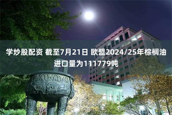 学炒股配资 截至7月21日 欧盟2024/25年棕榈油进口量为111779吨