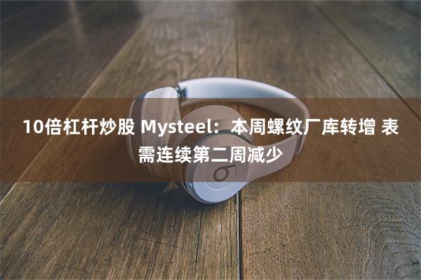 10倍杠杆炒股 Mysteel：本周螺纹厂库转增 表需连续第二周减少