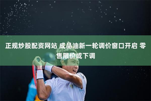 正规炒股配资网站 成品油新一轮调价窗口开启 零售限价或下调