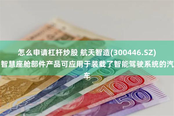 怎么申请杠杆炒股 航天智造(300446.SZ)：智慧座舱部件产品可应用于装载了智能驾驶系统的汽车