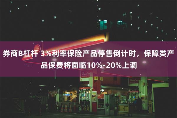 券商B杠杆 3%利率保险产品停售倒计时，保障类产品保费将面临10%-20%上调