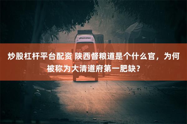 炒股杠杆平台配资 陕西督粮道是个什么官，为何被称为大清道府第一肥缺？