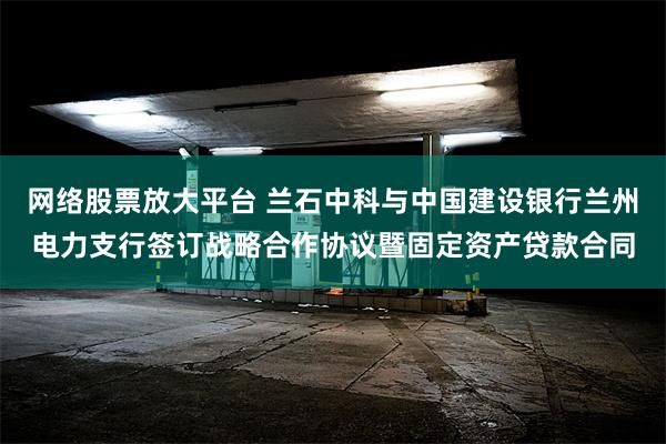 网络股票放大平台 兰石中科与中国建设银行兰州电力支行签订战略合作协议暨固定资产贷款合同