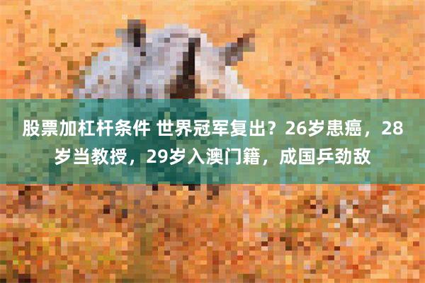 股票加杠杆条件 世界冠军复出？26岁患癌，28岁当教授，29岁入澳门籍，成国乒劲敌