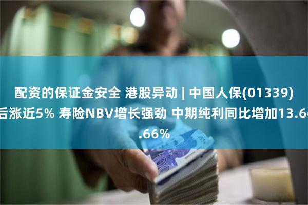 配资的保证金安全 港股异动 | 中国人保(01339)绩后涨近5% 寿险NBV增长强劲 中期纯利同比增加13.66%