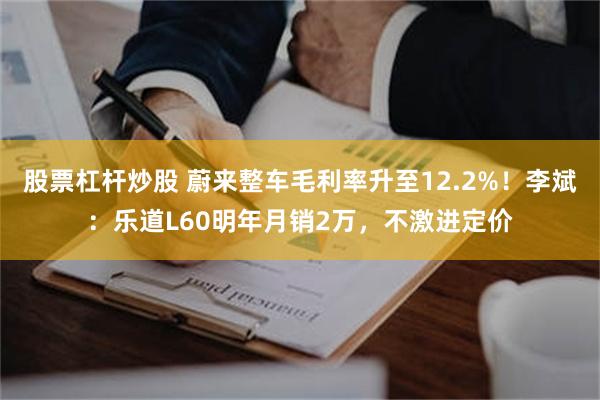 股票杠杆炒股 蔚来整车毛利率升至12.2%！李斌：乐道L60明年月销2万，不激进定价