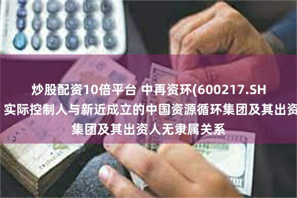 炒股配资10倍平台 中再资环(600217.SH)：控股股东、实际控制人与新近成立的中国资源循环集团及其出资人无隶属关系