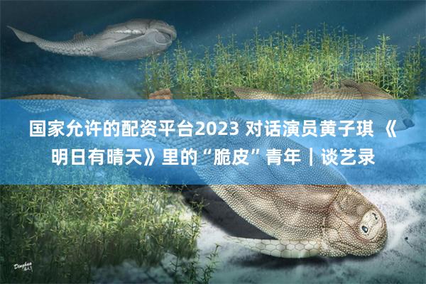 国家允许的配资平台2023 对话演员黄子琪 《明日有晴天》里的“脆皮”青年｜谈艺录