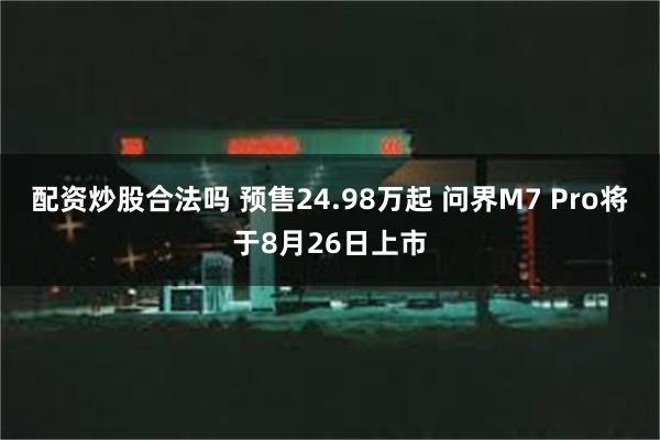 配资炒股合法吗 预售24.98万起 问界M7 Pro将于8月26日上市