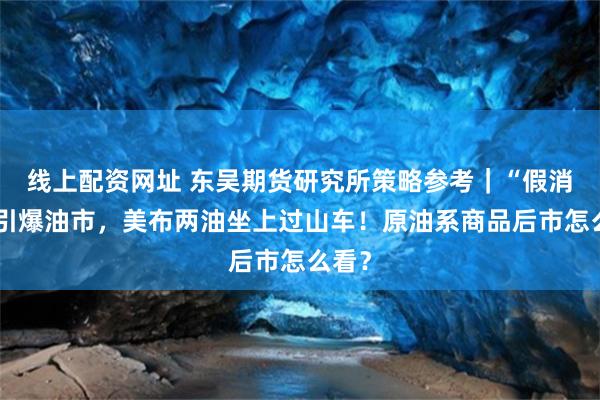 线上配资网址 东吴期货研究所策略参考｜“假消息”引爆油市，美布两油坐上过山车！原油系商品后市怎么看？