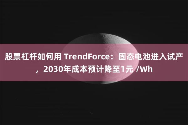 股票杠杆如何用 TrendForce：固态电池进入试产，2030年成本预计降至1元 /Wh