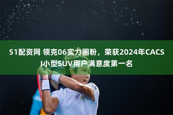 51配资网 领克06实力圈粉，荣获2024年CACSI小型SUV用户满意度第一名