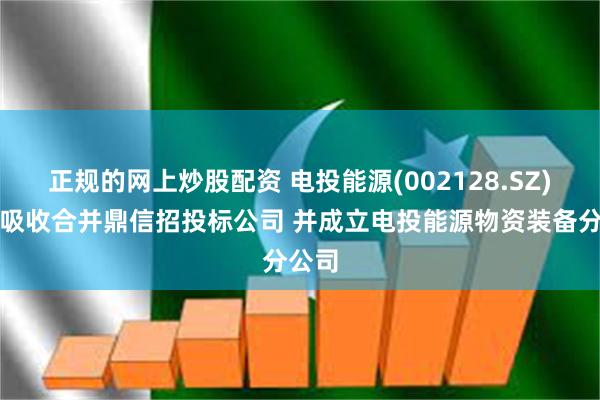 正规的网上炒股配资 电投能源(002128.SZ)：拟吸收合并鼎信招投标公司 并成立电投能源物资装备分公司