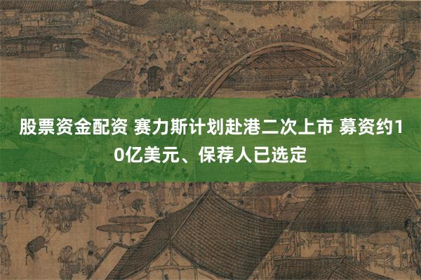 股票资金配资 赛力斯计划赴港二次上市 募资约10亿美元、保荐人已选定