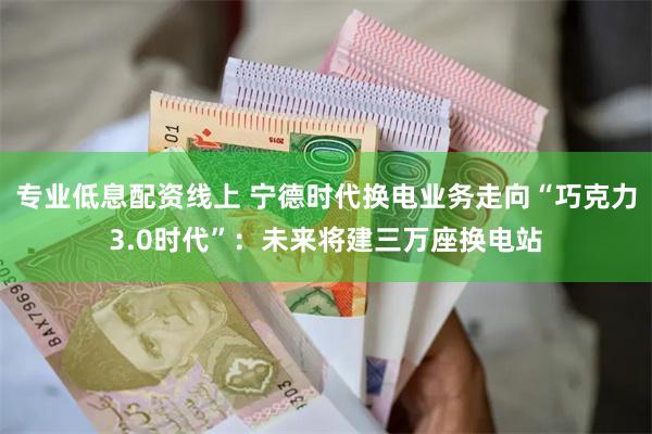 专业低息配资线上 宁德时代换电业务走向“巧克力3.0时代”：未来将建三万座换电站