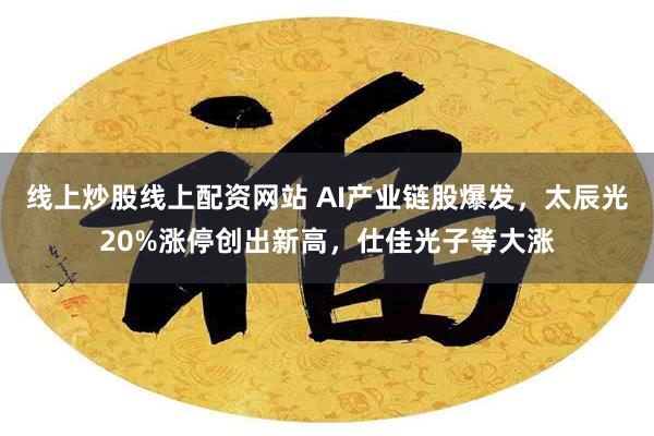 线上炒股线上配资网站 AI产业链股爆发，太辰光20%涨停创出新高，仕佳光子等大涨