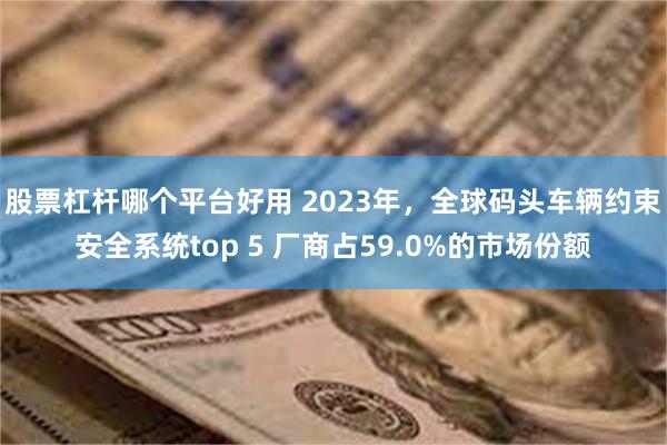 股票杠杆哪个平台好用 2023年，全球码头车辆约束安全系统top 5 厂商占59.0%的市场份额