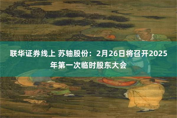 联华证券线上 苏轴股份：2月26日将召开2025年第一次临时股东大会