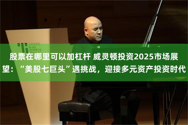 股票在哪里可以加杠杆 威灵顿投资2025市场展望：“美股七巨头”遇挑战，迎接多元资产投资时代