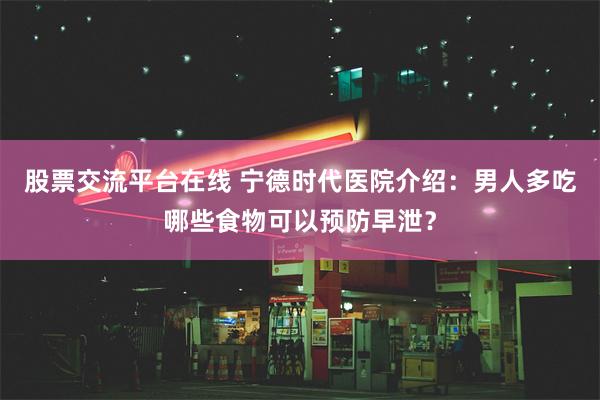 股票交流平台在线 宁德时代医院介绍：男人多吃哪些食物可以预防早泄？