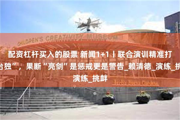 配资杠杆买入的股票 新闻1+1丨联合演训精准打“台独”，果断“亮剑”是惩戒更是警告_赖清德_演练_挑衅